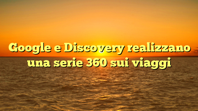 Google e Discovery realizzano una serie 360 sui viaggi